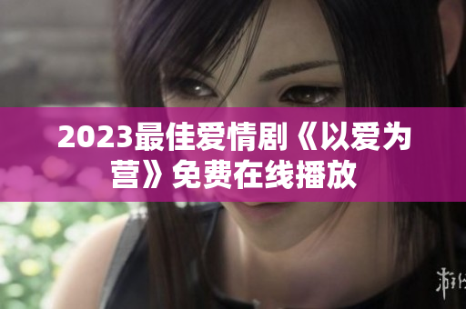 2023最佳爱情剧《以爱为营》免费在线播放