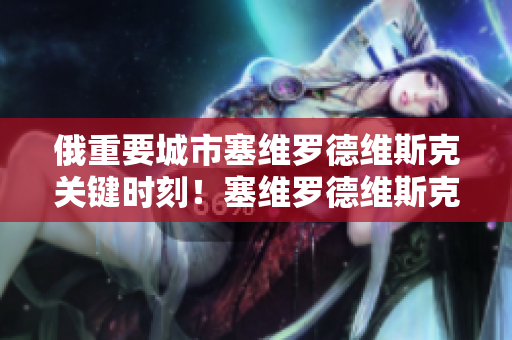 俄重要城市塞维罗德维斯克关键时刻！塞维罗德维斯克处境严峻