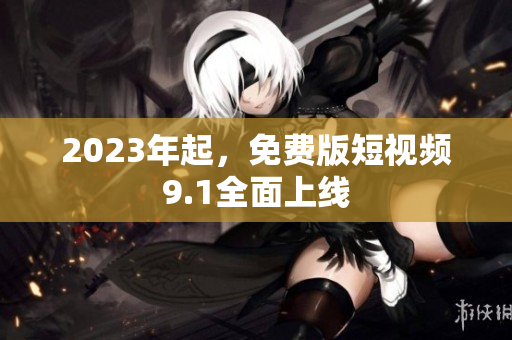 2023年起，免费版短视频9.1全面上线