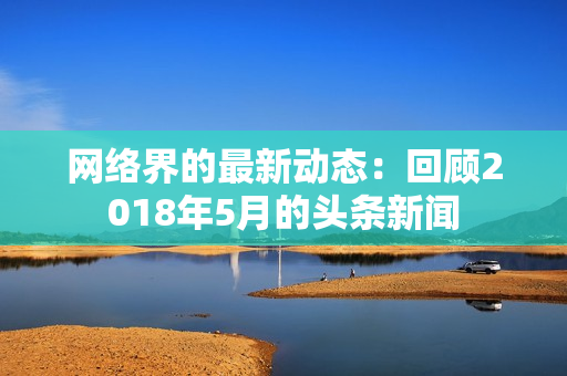 网络界的最新动态：回顾2018年5月的头条新闻