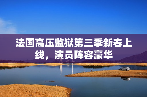 法国高压监狱第三季新春上线，演员阵容豪华