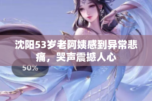 沈阳53岁老阿姨感到异常悲痛，哭声震撼人心