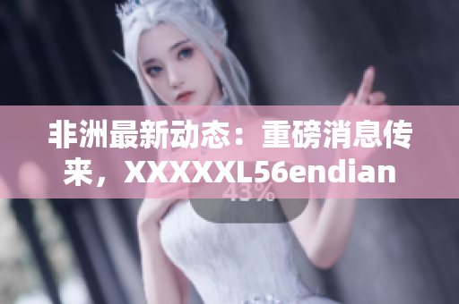 非洲最新动态：重磅消息传来，XXXXXL56endian