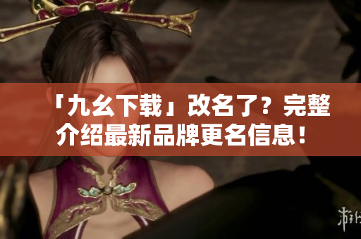 「九幺下载」改名了？完整介绍最新品牌更名信息！