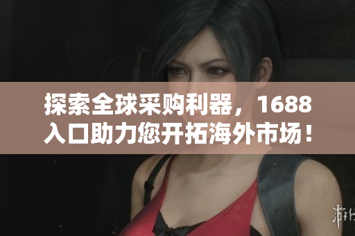 探索全球采购利器，1688入口助力您开拓海外市场！