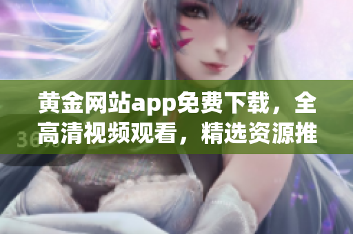 黄金网站app免费下载，全高清视频观看，精选资源推荐