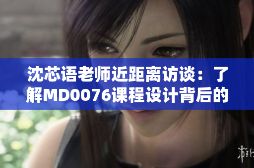 沈芯语老师近距离访谈：了解MD0076课程设计背后的故事