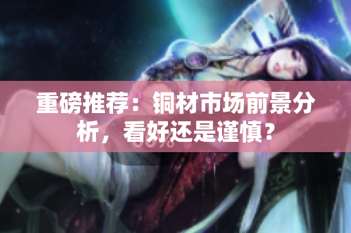 重磅推荐：铜材市场前景分析，看好还是谨慎？