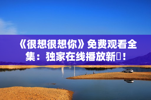 《很想很想你》免费观看全集：独家在线播放新劇！