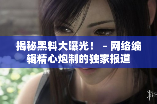 揭秘黑料大曝光！ – 网络编辑精心炮制的独家报道