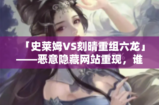 「史莱姆VS刻晴重组六龙」——恶意隐藏网站重现，谁才是最强者？