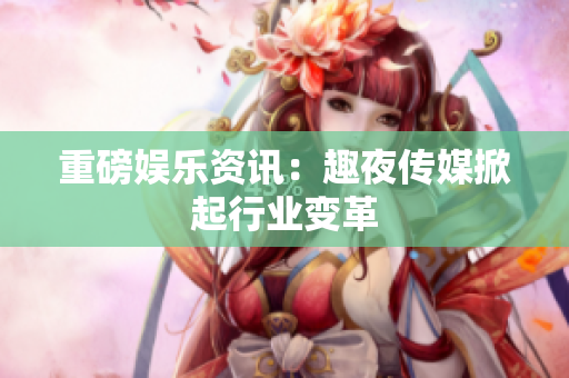 重磅娱乐资讯：趣夜传媒掀起行业变革