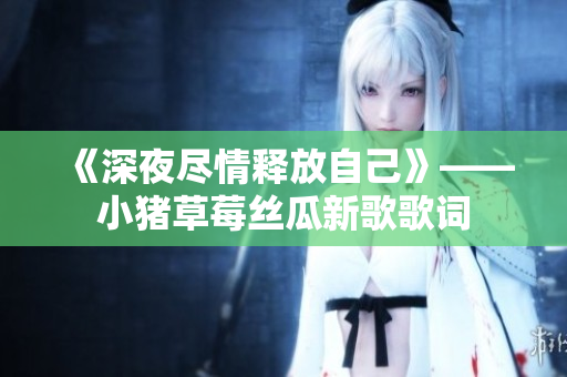 《深夜尽情释放自己》——小猪草莓丝瓜新歌歌词