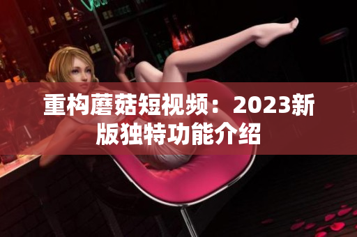 重构蘑菇短视频：2023新版独特功能介绍