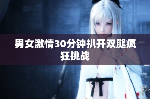 男女激情30分钟扒开双腿疯狂挑战