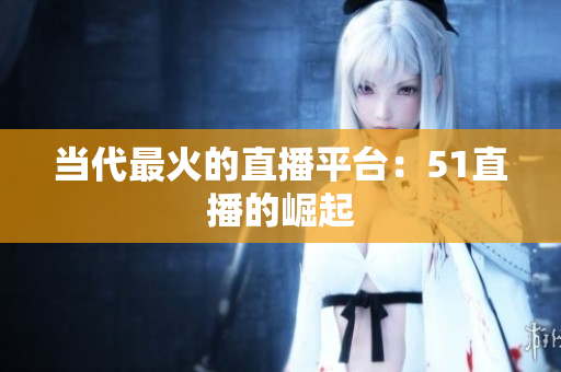 当代最火的直播平台：51直播的崛起