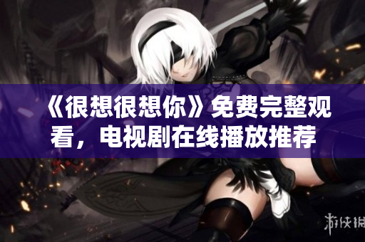 《很想很想你》免费完整观看，电视剧在线播放推荐