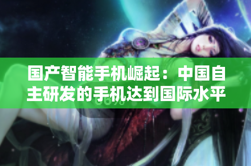 国产智能手机崛起：中国自主研发的手机达到国际水平