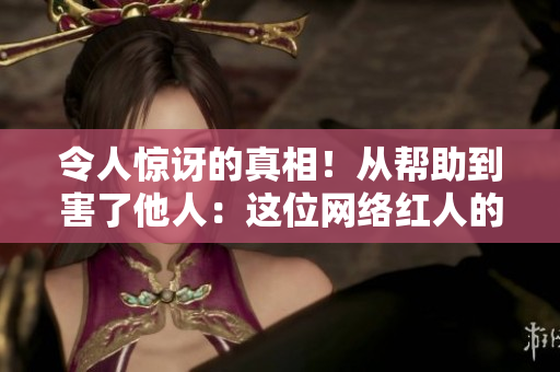 令人惊讶的真相！从帮助到害了他人：这位网络红人的黑暗秘密