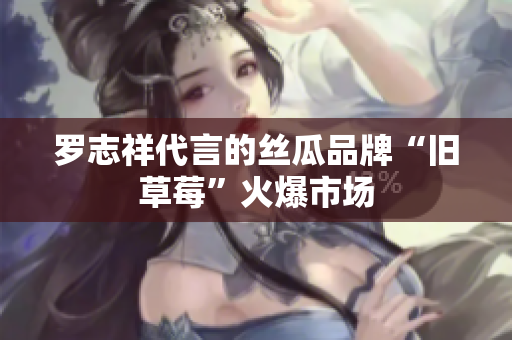 罗志祥代言的丝瓜品牌“旧草莓”火爆市场