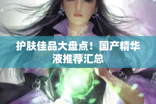 护肤佳品大盘点！国产精华液推荐汇总