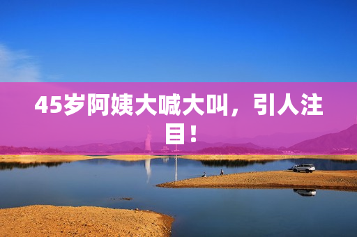 45岁阿姨大喊大叫，引人注目！