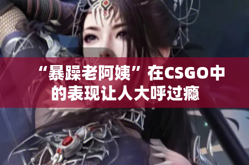 “暴躁老阿姨”在CSGO中的表现让人大呼过瘾