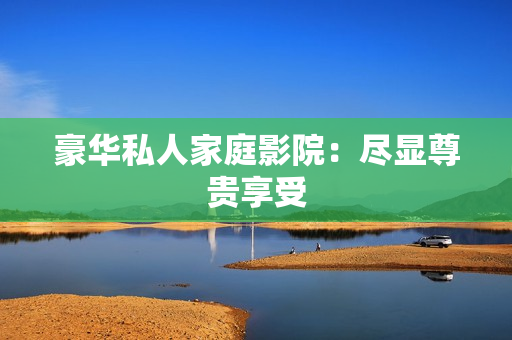 豪华私人家庭影院：尽显尊贵享受