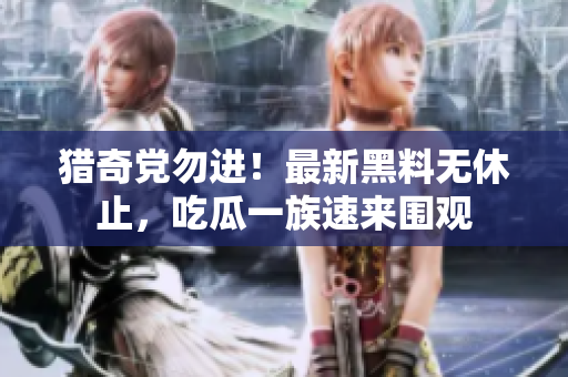 猎奇党勿进！最新黑料无休止，吃瓜一族速来围观