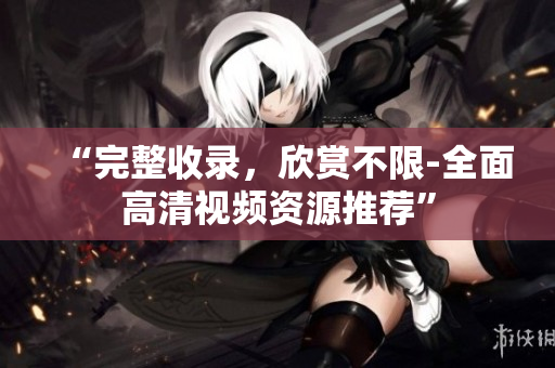 “完整收录，欣赏不限-全面高清视频资源推荐”