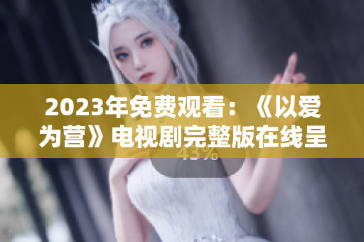 2023年免费观看：《以爱为营》电视剧完整版在线呈现