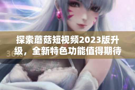 探索蘑菇短视频2023版升级，全新特色功能值得期待！