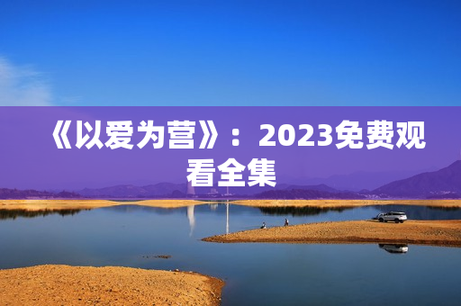 《以爱为营》：2023免费观看全集