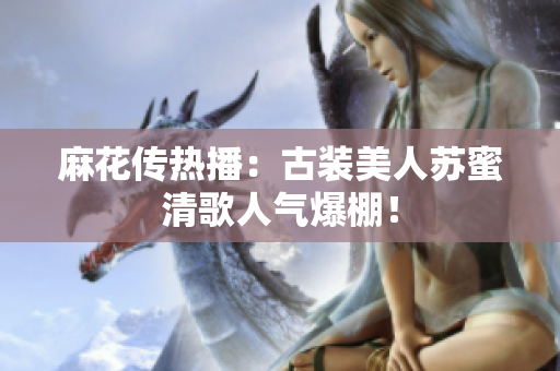 麻花传热播：古装美人苏蜜清歌人气爆棚！