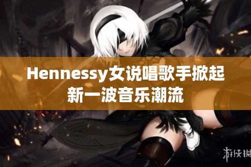 Hennessy女说唱歌手掀起新一波音乐潮流