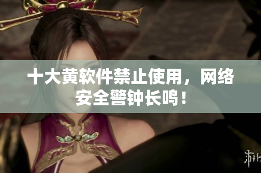 十大黄软件禁止使用，网络安全警钟长鸣！