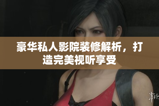 豪华私人影院装修解析，打造完美视听享受