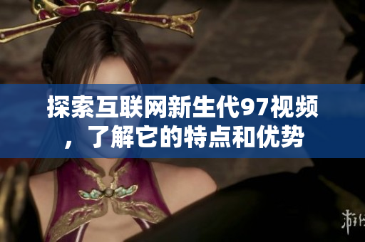 探索互联网新生代97视频，了解它的特点和优势