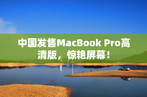 中国发售MacBook Pro高清版，惊艳屏幕！