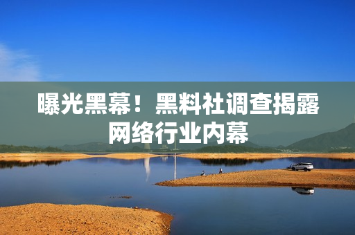 曝光黑幕！黑料社调查揭露网络行业内幕