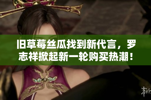 旧草莓丝瓜找到新代言，罗志祥掀起新一轮购买热潮！