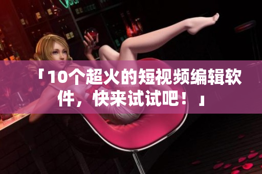 「10个超火的短视频编辑软件，快来试试吧！」