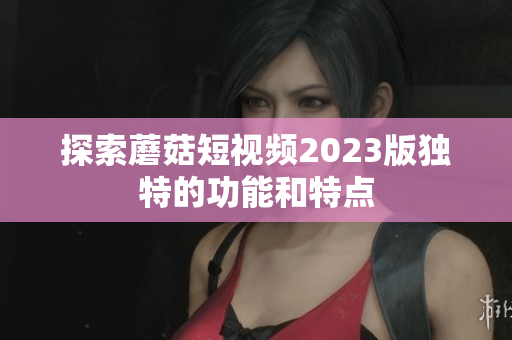 探索蘑菇短视频2023版独特的功能和特点