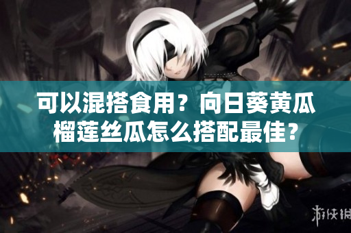 可以混搭食用？向日葵黄瓜榴莲丝瓜怎么搭配最佳？