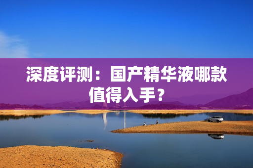 深度评测：国产精华液哪款值得入手？