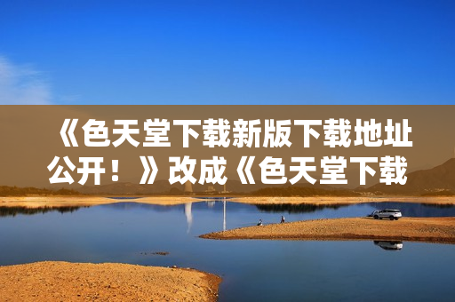 《色天堂下载新版下载地址公开！》改成《色天堂下载：最新地址发布！》