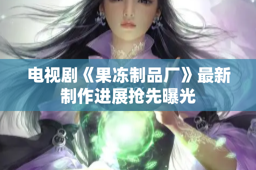 电视剧《果冻制品厂》最新制作进展抢先曝光