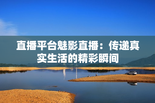 直播平台魅影直播：传递真实生活的精彩瞬间