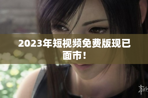 2023年短视频免费版现已面市！