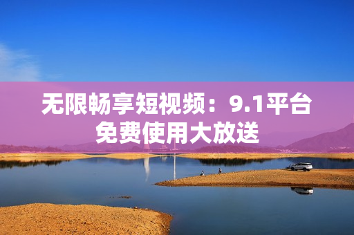 无限畅享短视频：9.1平台免费使用大放送
